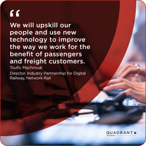 “We will upskill our people and use new technology to improve the way we work for the benefit of passengers and freight customers.” Director, Industry Partnership for Digital Railway, Network Rail, Toufic Machnouk